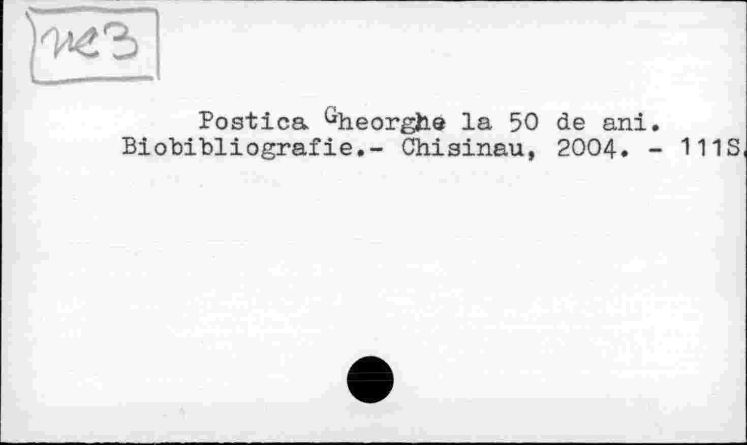 ﻿Postica Gheorghe la 50 de ani.
Biobibliografie.- Chisinau, 2004. - 111S